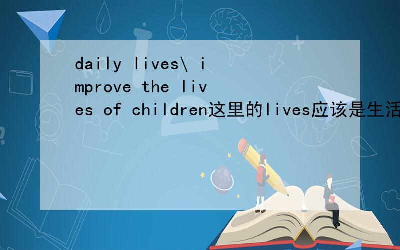 daily lives\ improve the lives of children这里的lives应该是生活的意思,而生活又不可数,如题