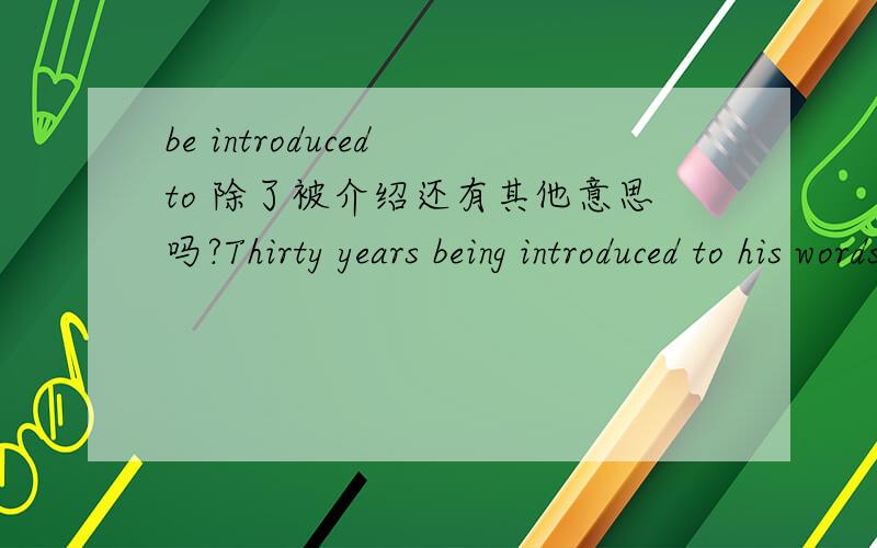 be introduced to 除了被介绍还有其他意思吗?Thirty years being introduced to his words,they still seems to be the yardstick!