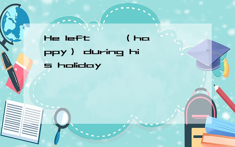 He left —— （happy） during his holiday