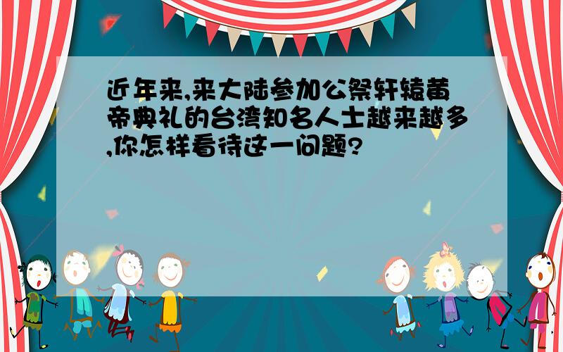 近年来,来大陆参加公祭轩辕黄帝典礼的台湾知名人士越来越多,你怎样看待这一问题?