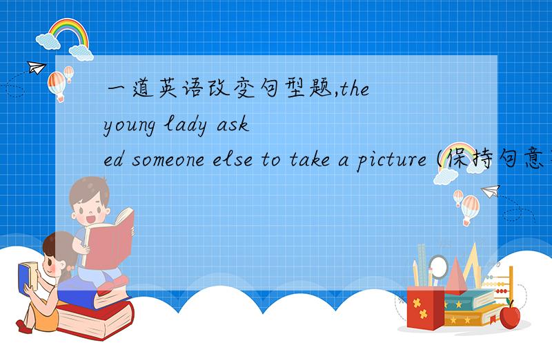 一道英语改变句型题,the young lady asked someone else to take a picture (保持句意不变）the young lady ____ a picture ____.