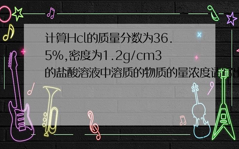 计算Hcl的质量分数为36.5%,密度为1.2g/cm3的盐酸溶液中溶质的物质的量浓度请写出必要的计算公式和文字说明,