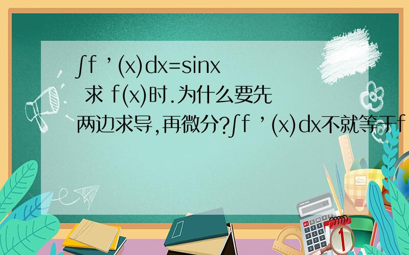 ∫f ’(x)dx=sinx 求 f(x)时.为什么要先两边求导,再微分?∫f ’(x)dx不就等于f ’(x)么?估计是我没表达清楚 那 ∫f ’(x*2)dx=x*2 求f（x)就是要两边求导 他、然后再积分 这两个题目有什么不同么