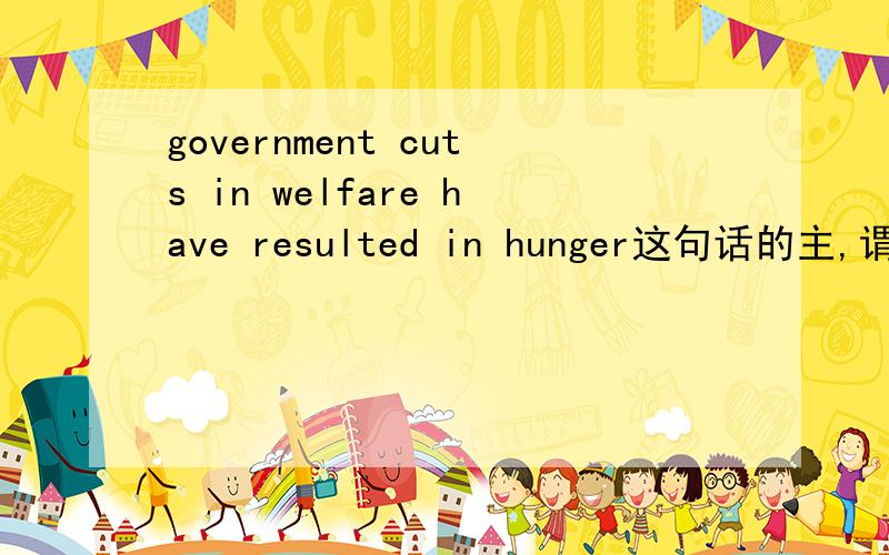 government cuts in welfare have resulted in hunger这句话的主,谓,宾分别是什么?