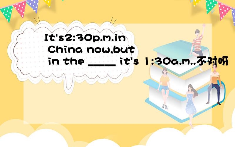 It's2:30p.m.in China now,but in the _____ it's 1:30a.m..不对呀