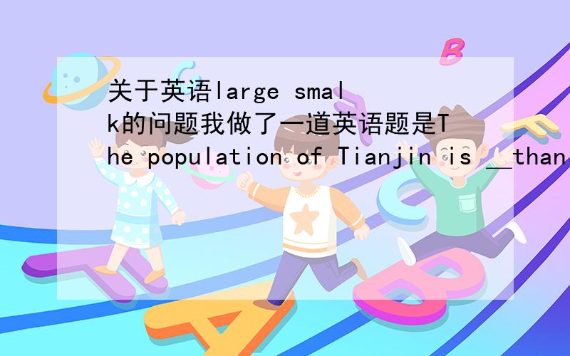 关于英语large smalk的问题我做了一道英语题是The population of Tianjin is ＿than that of Shanghai. A:larger B:less C:smaller D:fewer 答案上是选A,可我觉得的答案是不是不对?应该是上海人口比天津多才对啊?答