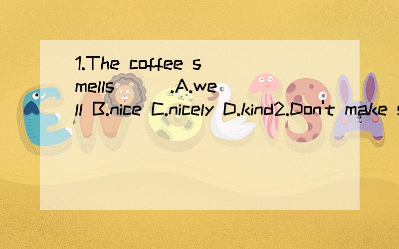 1.The coffee smells ( ).A.well B.nice C.nicely D.kind2.Don't make so much ( ),children!The baby is sleeping.A.noise B.noisy C.voice D.sound3.( ) your name and address ,please.A.To fill in B.To fill C.Fill in D.Fill4.——What's the best shop ( —