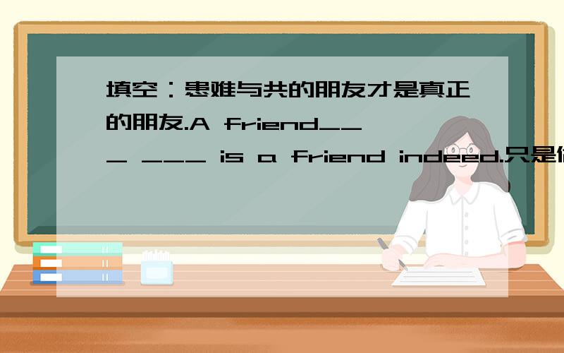 填空：患难与共的朋友才是真正的朋友.A friend___ ___ is a friend indeed.只是做作业做不起了,什么作弊啊