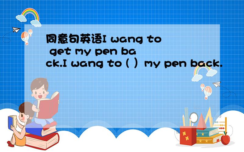 同意句英语I wang to get my pen back.I wang to ( ）my pen back.