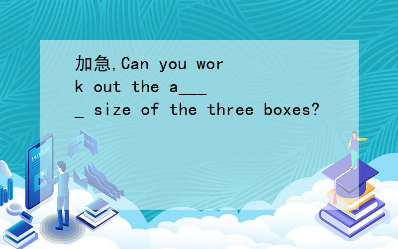 加急,Can you work out the a____ size of the three boxes?