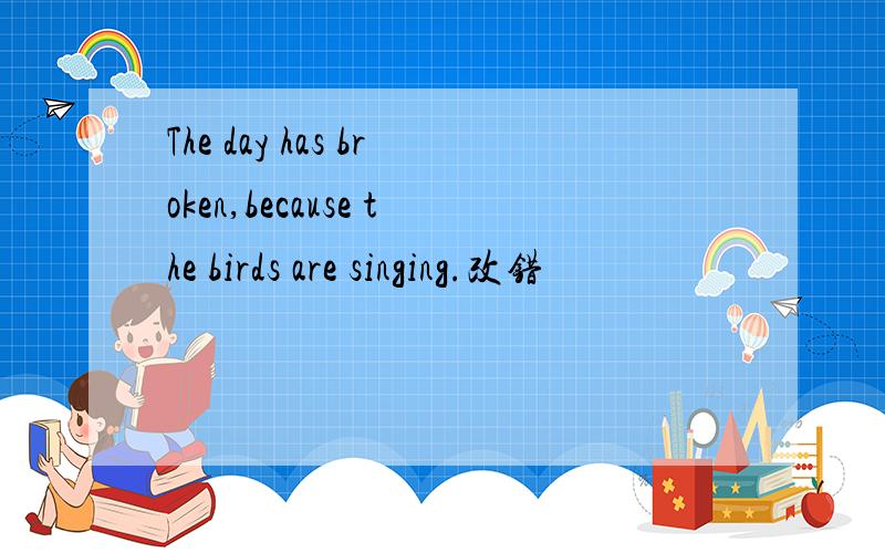 The day has broken,because the birds are singing.改错