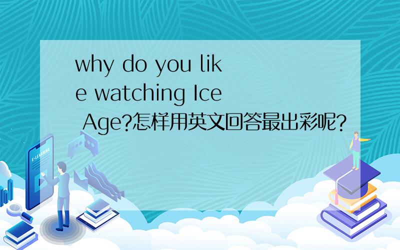 why do you like watching Ice Age?怎样用英文回答最出彩呢?