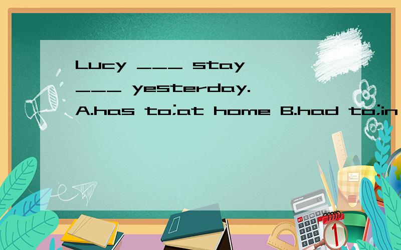 Lucy ___ stay ___ yesterday.A.has to;at home B.had to;in home C.have to;home D.had to;at home
