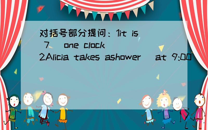 对括号部分提问：1it is 7 （one clock）2Alicia takes ashower （at 9:00）