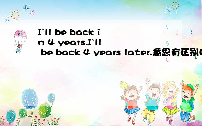 I`ll be back in 4 years.I`ll be back 4 years later.意思有区别吗