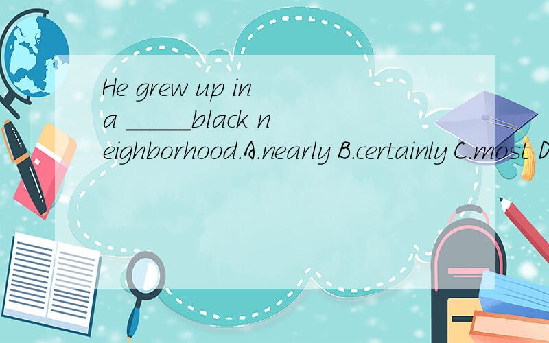 He grew up in a _____black neighborhood.A.nearly B.certainly C.most D.mostly填好后请帮忙解释下句子的意思