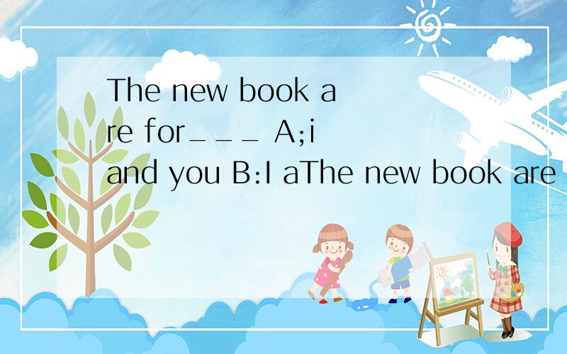 The new book are for___ A;i and you B:I aThe new book are for___A;i and you B:I and you C:you and me D:me ang you