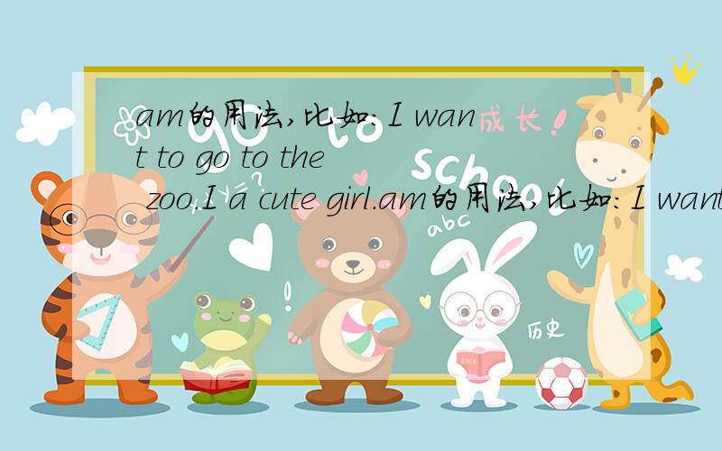 am的用法,比如:I want to go to the zoo.I a cute girl.am的用法,比如:I want to go to the zoo.I a cute girl.这两句话要不要加“am”?为什么,在什么情况下使用?