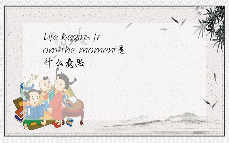 Life begins from the moment是什么意思