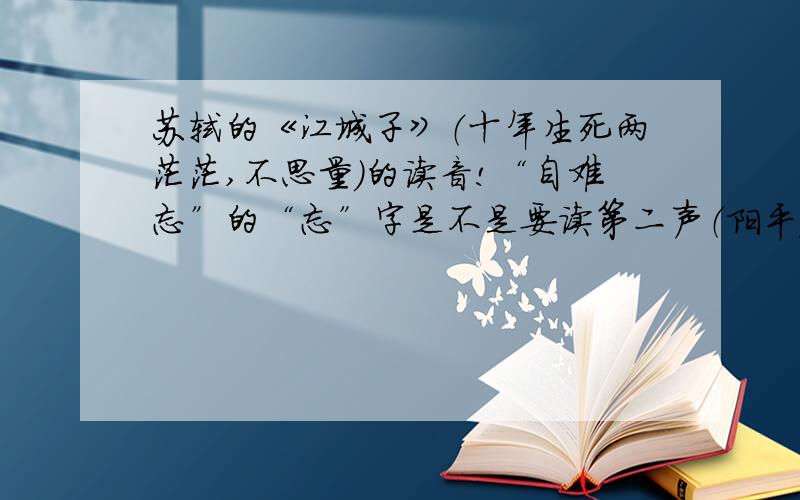 苏轼的《江城子》（十年生死两茫茫,不思量）的读音!“自难忘”的“忘”字是不是要读第二声（阳平）?