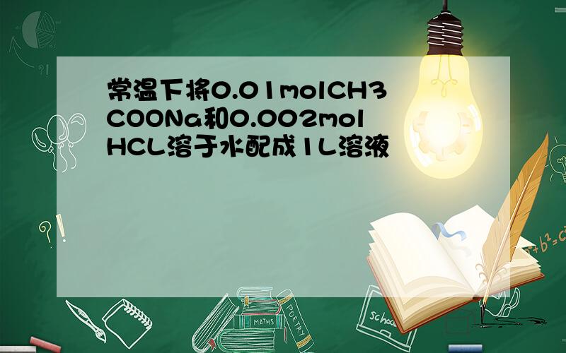 常温下将0.01molCH3COONa和0.002molHCL溶于水配成1L溶液