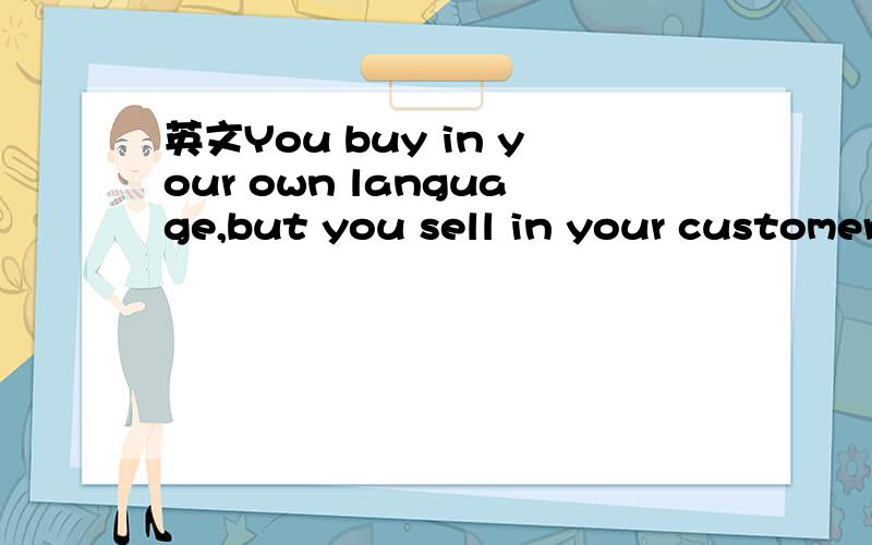 英文You buy in your own language,but you sell in your customer's language.You buy in your own language,but you sell in your customer's language.这句话有什么深意?不是简单的翻译,要更深入的抽象一点的意思~还有就是为什