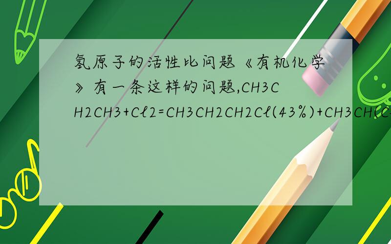 氢原子的活性比问题《有机化学》有一条这样的问题,CH3CH2CH3+Cl2=CH3CH2CH2Cl(43%)+CH3CH(Cl)CH3(57%),那么仲氢与伯氢的活性比为（57除以2）比（43除以6）=4比1,CH3CH(CH3）CH3+Cl2=CH3CH(CH)3CH2Cl（37%）+CH3C(CH3)(