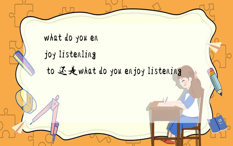 what do you enjoy listenling to 还是what do you enjoy listening