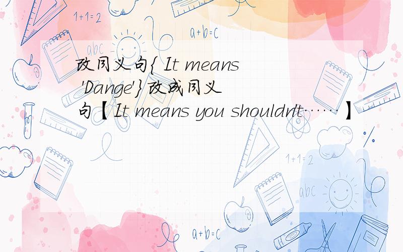 改同义句{ It means 'Dange'} 改成同义句【It means you shouldn't……】