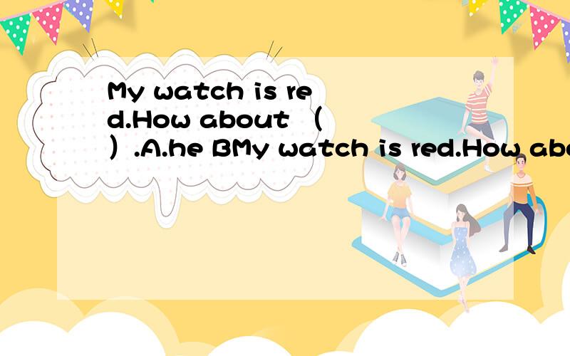 My watch is red.How about （ ）.A.he BMy watch is red.How about （ ）.A.he B.his C.she D.her