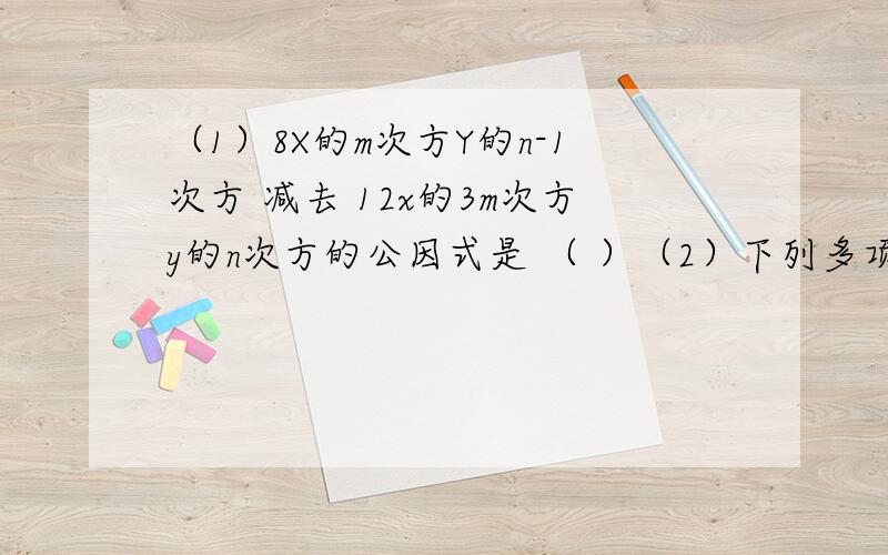 （1）8X的m次方Y的n-1次方 减去 12x的3m次方y的n次方的公因式是 （ ）（2）下列多项式中公因式是a的是（ ）A、ax+ay+5 B、3ma-6ma² C、4a²+10ab D、a²-2a+ma我等在19:30