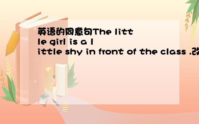 英语的同意句The little girl is a little shy in front of the class .改为同意句 The little girl is 四个空shy in front of the class.