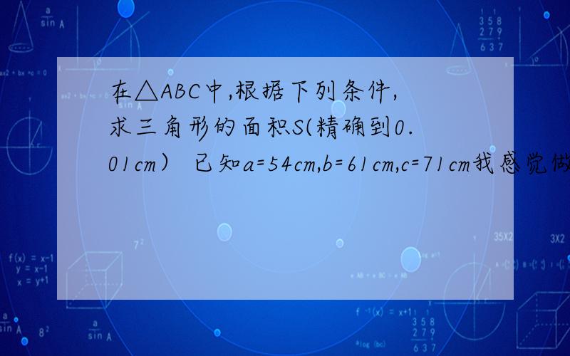 在△ABC中,根据下列条件,求三角形的面积S(精确到0.01cm） 已知a=54cm,b=61cm,c=71cm我感觉做错拉.但不知道是哪里.a方+b方+c方-2BCCOSA COSA=(b方+c方-a方）除（2bc) （61方+71方-54方）除（2X61X71）=0.6749 S=0.5