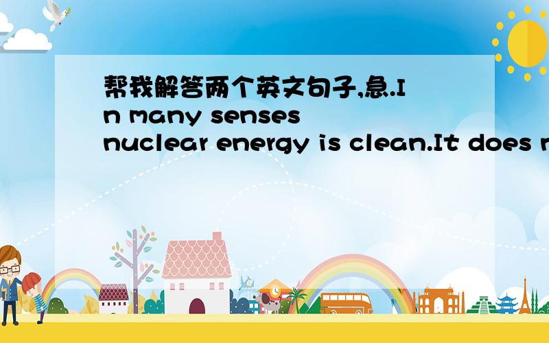 帮我解答两个英文句子,急.In many senses nuclear energy is clean.It does not produce gaseous emmisions such as greenhouse gases,which are harmful either to the population and to the envitonment.我不知道是不是我的理解有错误,按