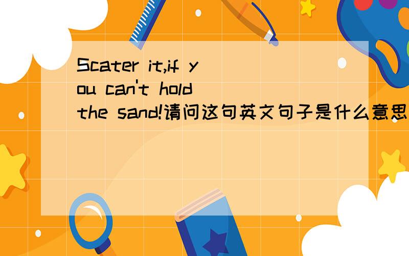 Scater it,if you can't hold the sand!请问这句英文句子是什么意思呢?