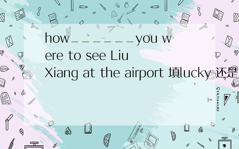 how______you were to see LiuXiang at the airport 填lucky 还是 luckily?为什么?