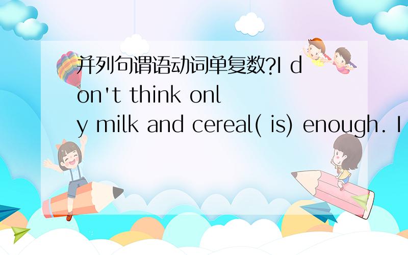并列句谓语动词单复数?I don't think only milk and cereal( is) enough. I don't think only milk and cereal( is) enough.    1.  请问milk和cereal在句子中作什么成分?主语还是宾语?  2. 这种指代2个主语或宾语的,后面谓