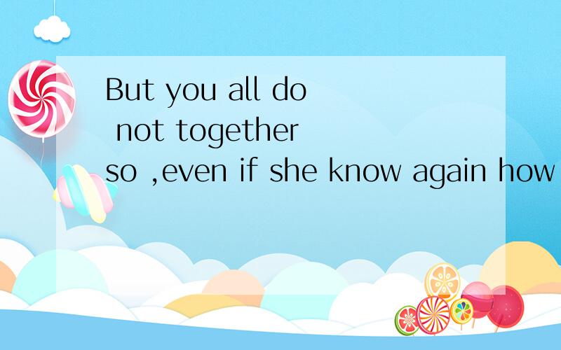 But you all do not together so ,even if she know again how 这句话