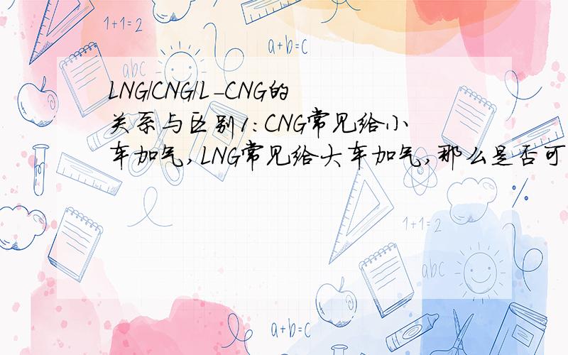 LNG/CNG/L-CNG的关系与区别1：CNG常见给小车加气,LNG常见给大车加气,那么是否可以给小车加LNG,给大车加CNG呢?为什么?2：LNG加气站能否扩建为L-CNG加气站?需要遵循什么规范?办理什么手续?3：L-CNG加