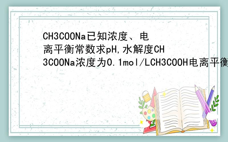 CH3COONa已知浓度、电离平衡常数求pH,水解度CH3COONa浓度为0.1mol/LCH3COOH电离平衡常数k为1.8*10^-5求pH值,水解度