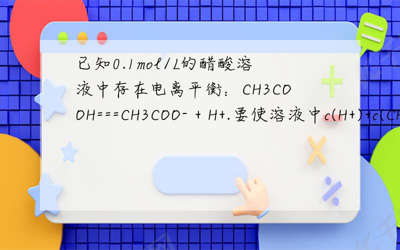 已知0.1mol/L的醋酸溶液中存在电离平衡：CH3COOH===CH3COO- + H+.要使溶液中c(H+)+c(CH3COOH) 值增大.（1）要使溶液中c(H+)+c(CH3COOH) 值增大.可采取的措施是：A:+NaOH溶液.B.升高温度.C.加少量冰醋酸 D.加水.