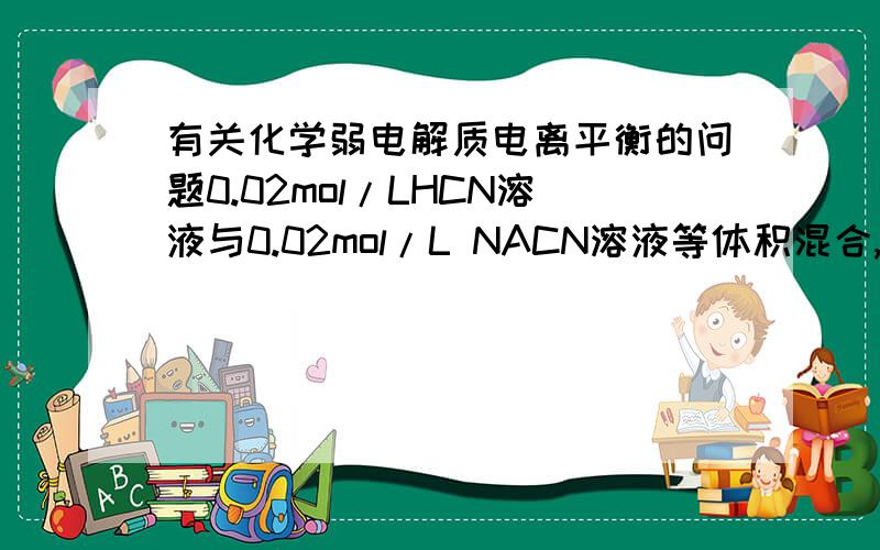 有关化学弱电解质电离平衡的问题0.02mol/LHCN溶液与0.02mol/L NACN溶液等体积混合,已知混合溶液C（CN-）小于C（Na+）,则下列关系正确的是A.C(Na+)>C(CN-)>C(OH-)>C(H+)B.C(HCN)+C(CN-)=0.04mol/LC.C(OH-)=C(H+)+C(HCN)D.