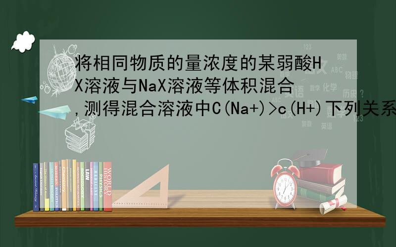 将相同物质的量浓度的某弱酸HX溶液与NaX溶液等体积混合,测得混合溶液中C(Na+)>c(H+)下列关系错误的是?A c(OH-)< C(H+) B C(HX) < c(X-) C C(X-)+C(HX) =2C(Na+)D C(HX) +C (H+) =C (Na+) +c(OH-)