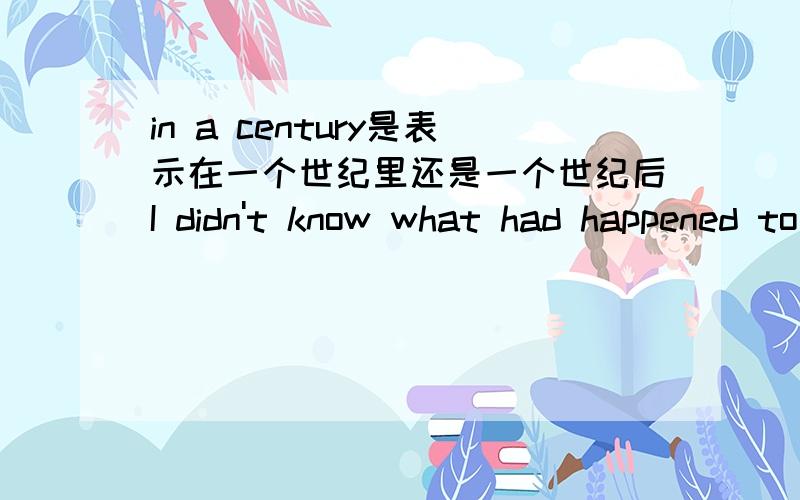 in a century是表示在一个世纪里还是一个世纪后I didn't know what had happened to China in a century.那为什么在例句里用的是过去完成时，如果是一世纪后，不应该是过去将来时吗