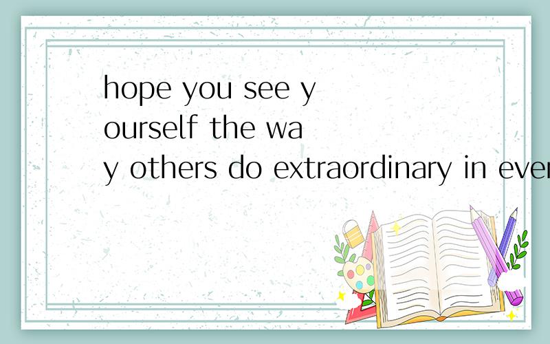 hope you see yourself the way others do extraordinary in every way