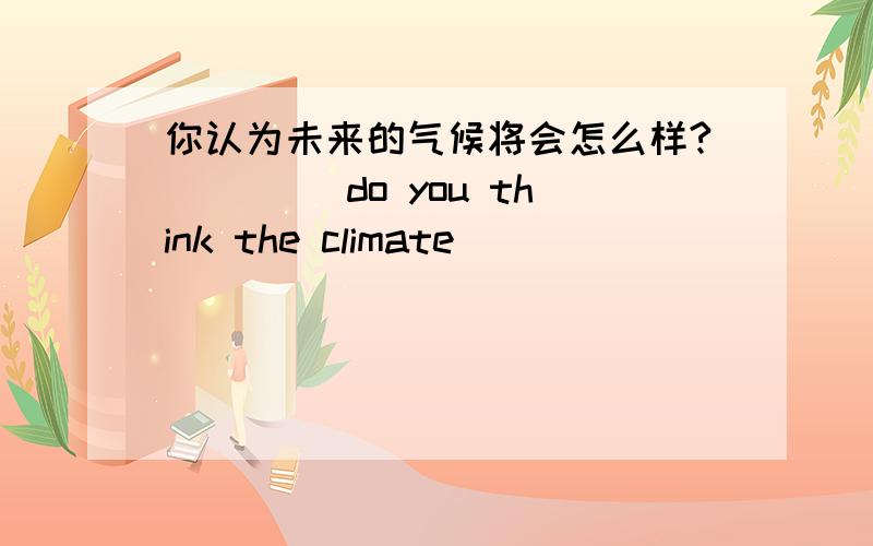 你认为未来的气候将会怎么样?____ do you think the climate ___ ___ ___ in the future