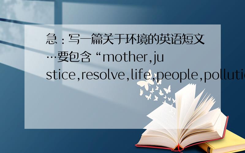 急：写一篇关于环境的英语短文…要包含“mother,justice,resolve,life,people,pollution”这六个单词,大概200－300字左右,尽量带翻译,拜托了…