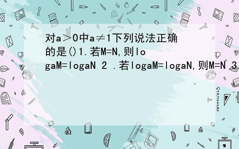 对a＞0中a≠1下列说法正确的是()1.若M=N,则logaM=logaN 2 .若logaM=logaN,则M=N 3.若loga(M^2)=loga(N^2)则M=N 4.若M=N则loga(M^a)=loga（N^2) 5.loga=loga(-3) loga(-4) 6.logaM/N=logaM/logaN