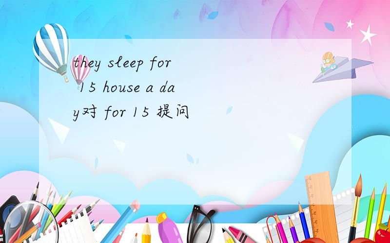 they sleep for 15 house a day对 for 15 提问