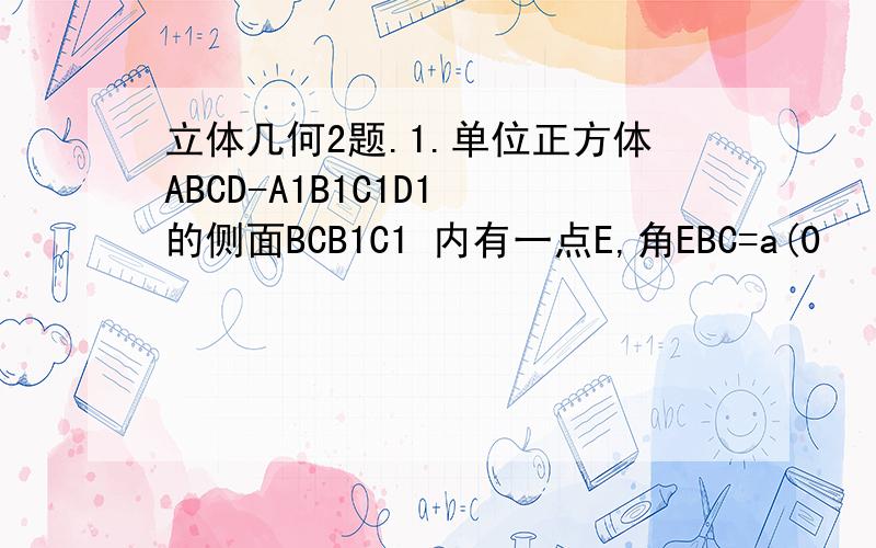 立体几何2题.1.单位正方体ABCD-A1B1C1D1 的侧面BCB1C1 内有一点E,角EBC=a(0